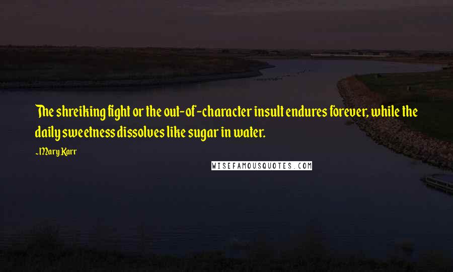 Mary Karr Quotes: The shreiking fight or the out-of-character insult endures forever, while the daily sweetness dissolves like sugar in water.