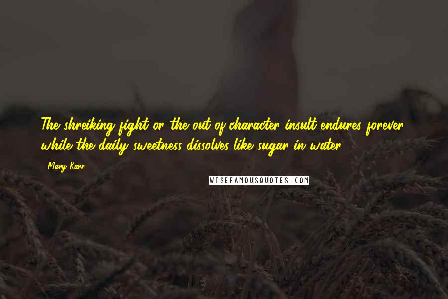 Mary Karr Quotes: The shreiking fight or the out-of-character insult endures forever, while the daily sweetness dissolves like sugar in water.