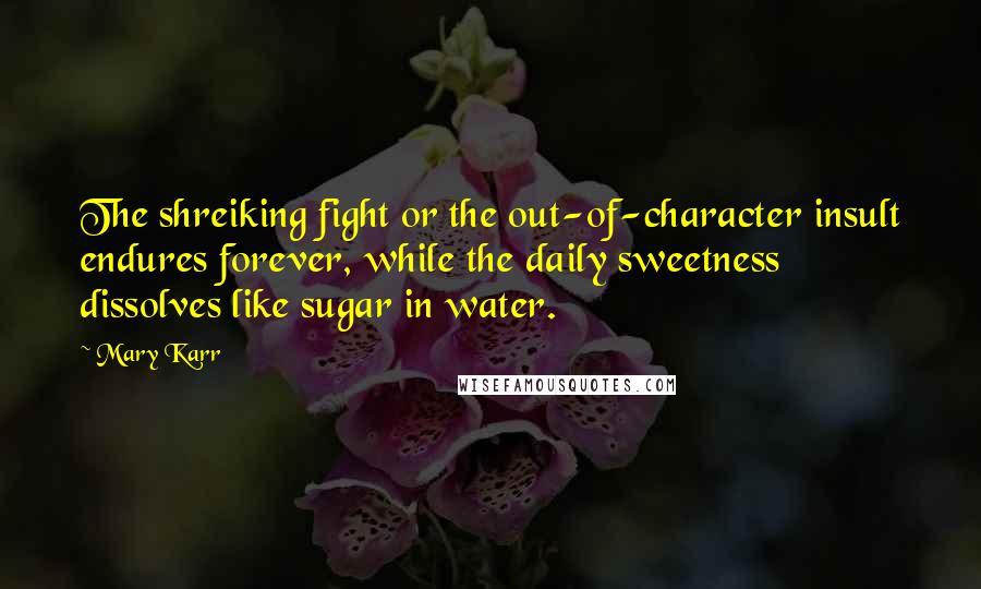 Mary Karr Quotes: The shreiking fight or the out-of-character insult endures forever, while the daily sweetness dissolves like sugar in water.