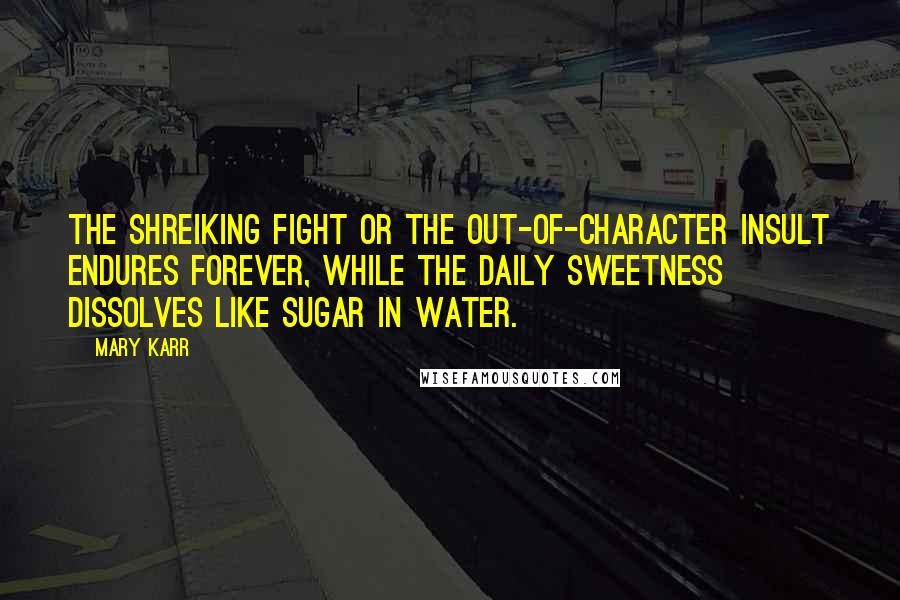 Mary Karr Quotes: The shreiking fight or the out-of-character insult endures forever, while the daily sweetness dissolves like sugar in water.