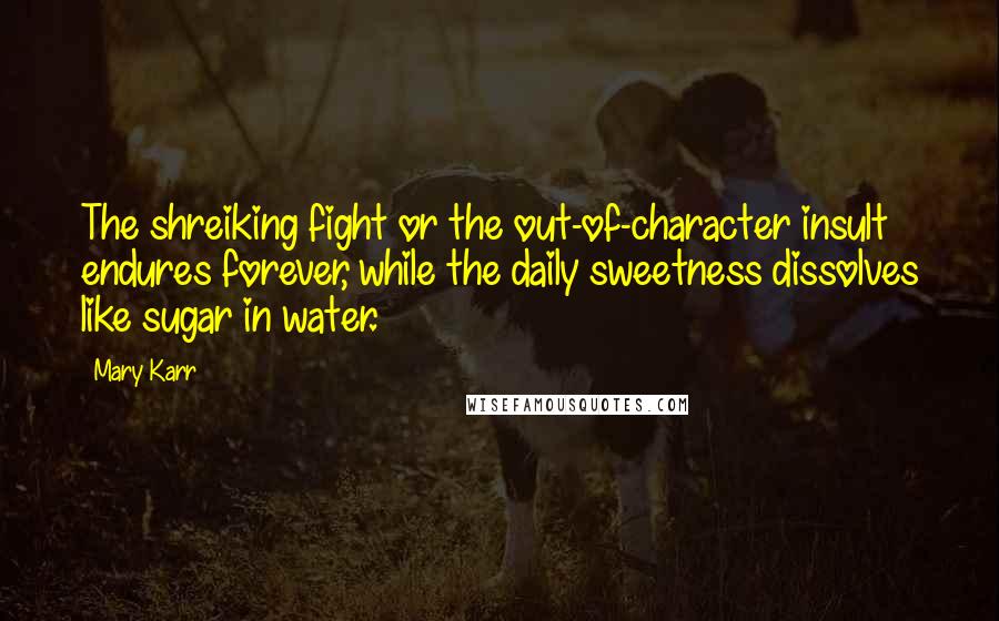 Mary Karr Quotes: The shreiking fight or the out-of-character insult endures forever, while the daily sweetness dissolves like sugar in water.