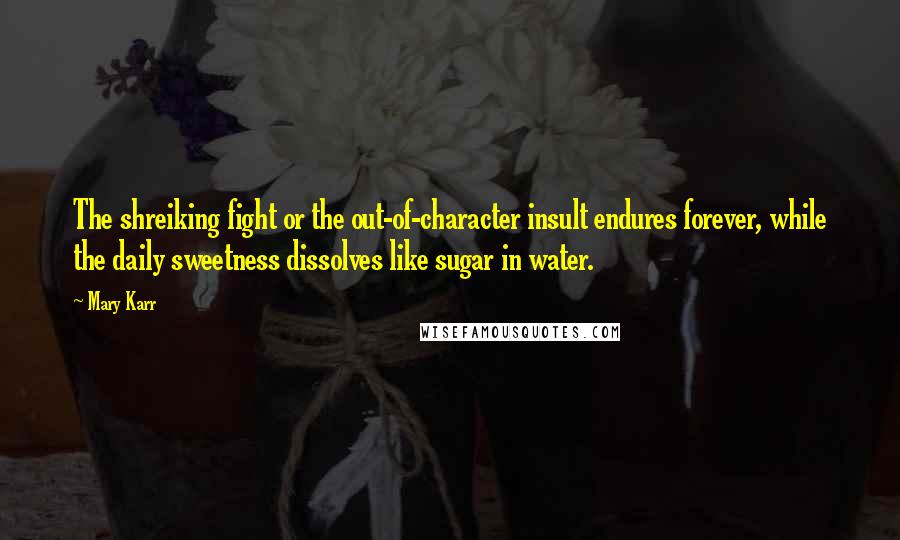 Mary Karr Quotes: The shreiking fight or the out-of-character insult endures forever, while the daily sweetness dissolves like sugar in water.