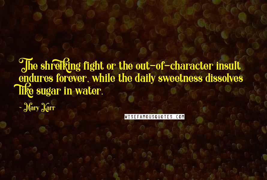 Mary Karr Quotes: The shreiking fight or the out-of-character insult endures forever, while the daily sweetness dissolves like sugar in water.