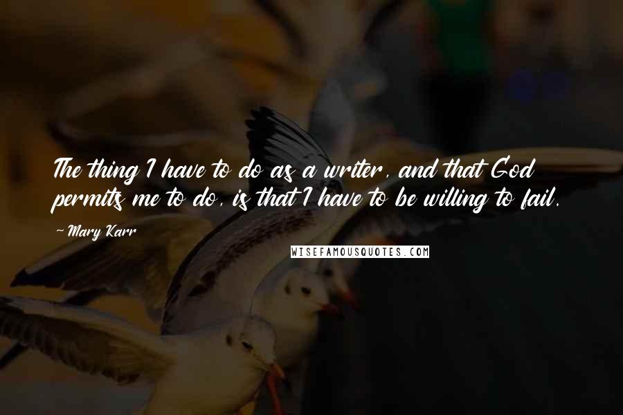 Mary Karr Quotes: The thing I have to do as a writer, and that God permits me to do, is that I have to be willing to fail.