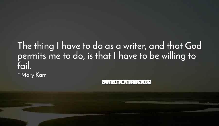 Mary Karr Quotes: The thing I have to do as a writer, and that God permits me to do, is that I have to be willing to fail.