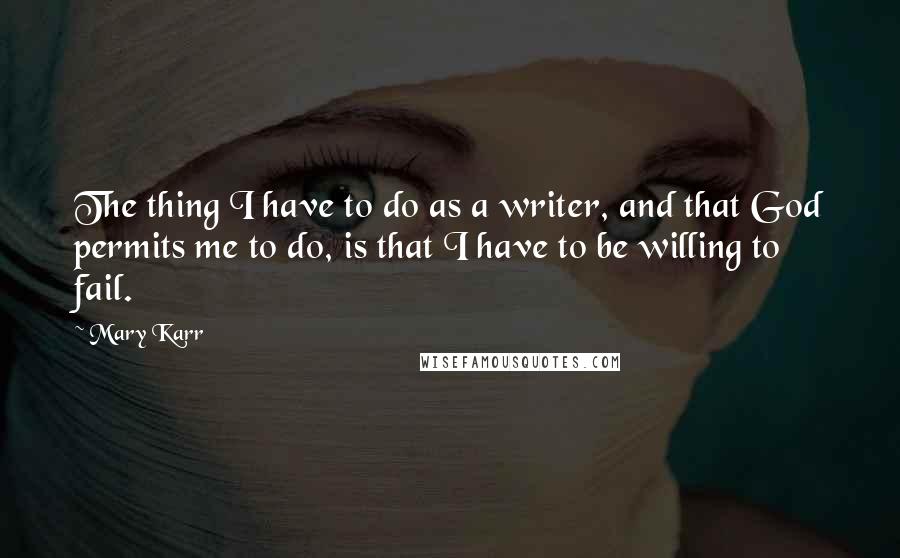 Mary Karr Quotes: The thing I have to do as a writer, and that God permits me to do, is that I have to be willing to fail.