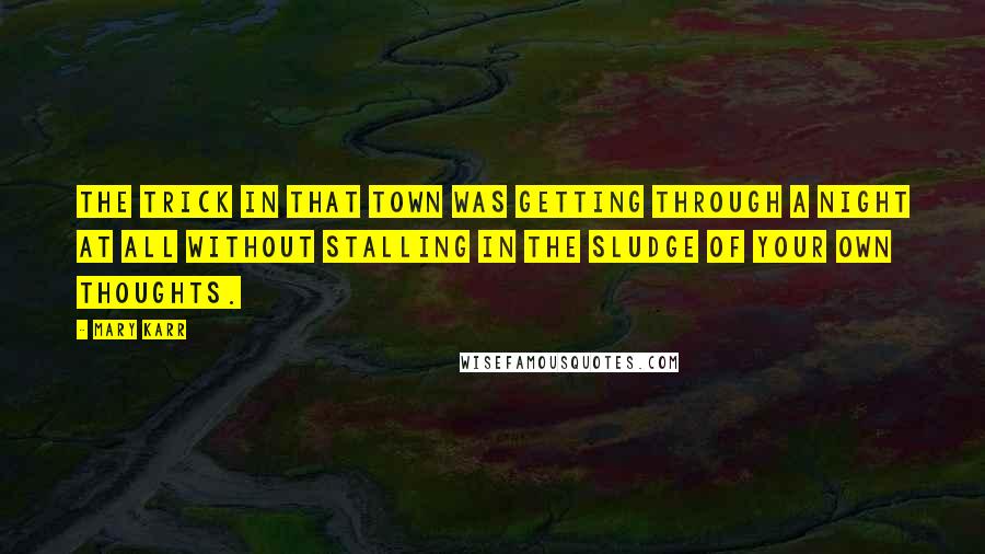 Mary Karr Quotes: The trick in that town was getting through a night at all without stalling in the sludge of your own thoughts.