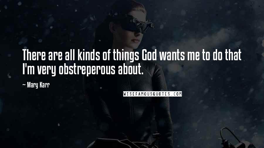 Mary Karr Quotes: There are all kinds of things God wants me to do that I'm very obstreperous about.