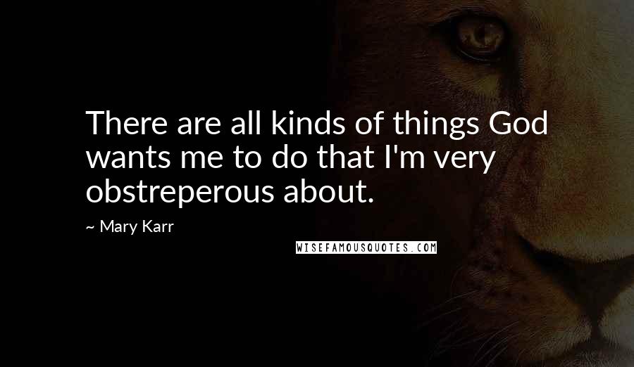 Mary Karr Quotes: There are all kinds of things God wants me to do that I'm very obstreperous about.