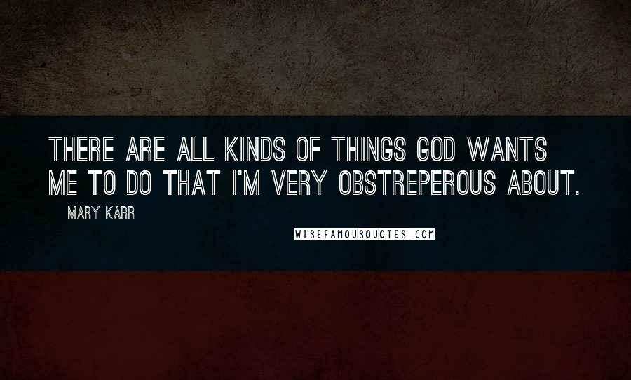 Mary Karr Quotes: There are all kinds of things God wants me to do that I'm very obstreperous about.