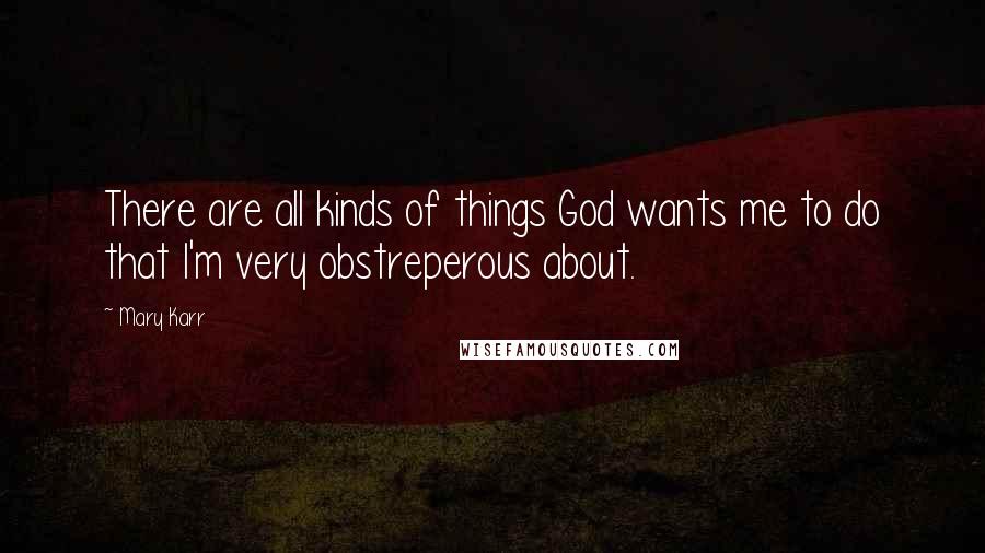 Mary Karr Quotes: There are all kinds of things God wants me to do that I'm very obstreperous about.