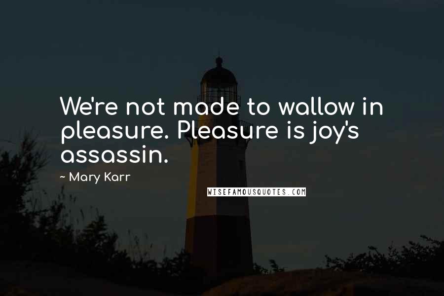 Mary Karr Quotes: We're not made to wallow in pleasure. Pleasure is joy's assassin.