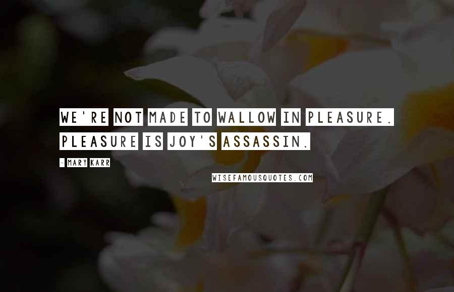 Mary Karr Quotes: We're not made to wallow in pleasure. Pleasure is joy's assassin.