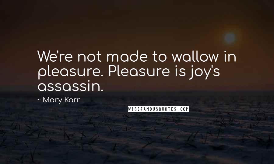 Mary Karr Quotes: We're not made to wallow in pleasure. Pleasure is joy's assassin.