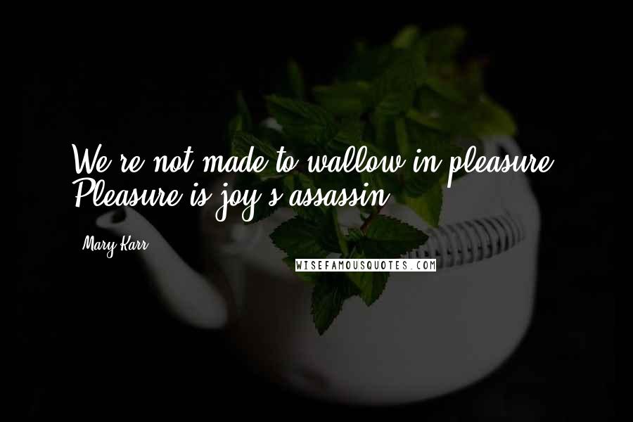 Mary Karr Quotes: We're not made to wallow in pleasure. Pleasure is joy's assassin.