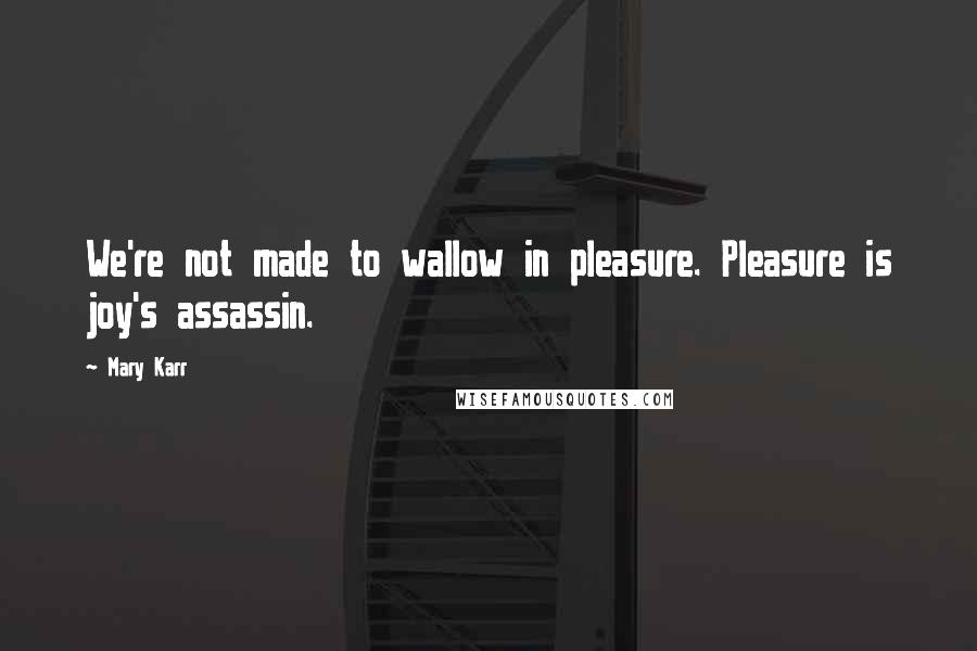 Mary Karr Quotes: We're not made to wallow in pleasure. Pleasure is joy's assassin.