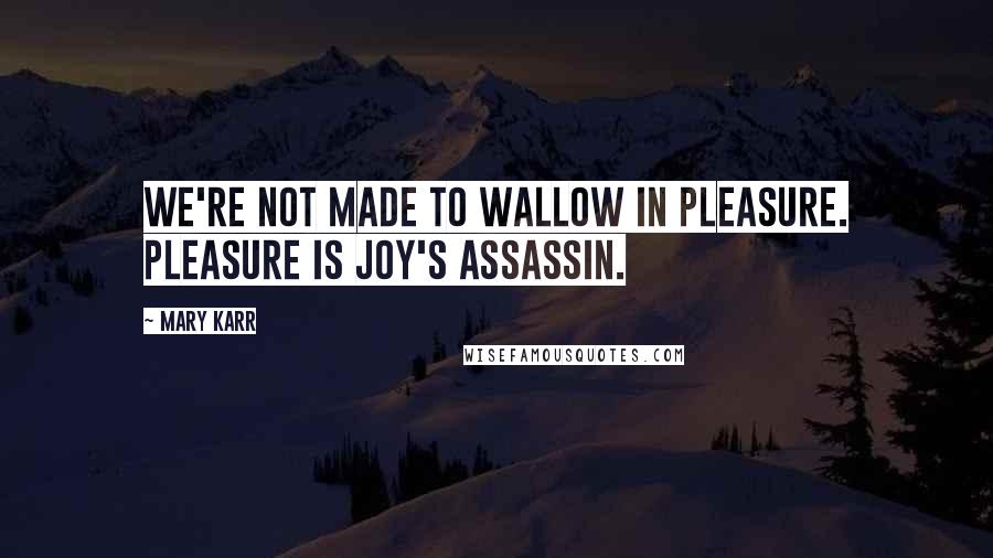 Mary Karr Quotes: We're not made to wallow in pleasure. Pleasure is joy's assassin.