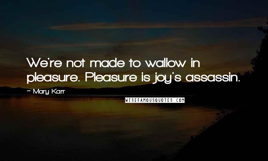 Mary Karr Quotes: We're not made to wallow in pleasure. Pleasure is joy's assassin.