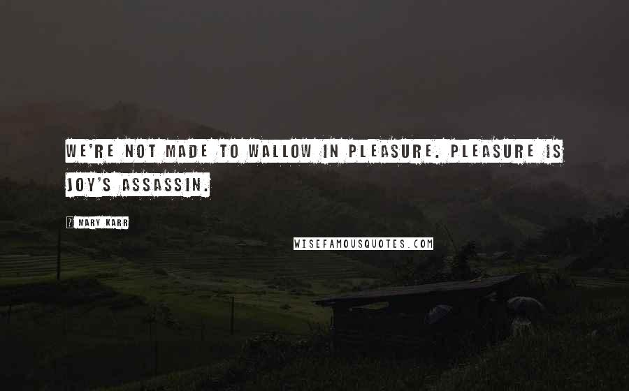 Mary Karr Quotes: We're not made to wallow in pleasure. Pleasure is joy's assassin.