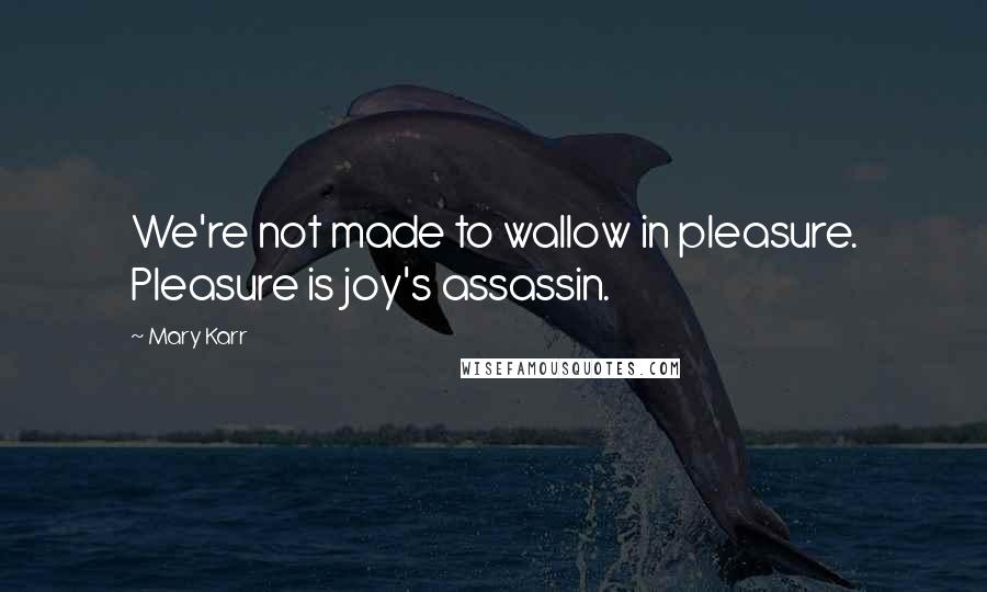 Mary Karr Quotes: We're not made to wallow in pleasure. Pleasure is joy's assassin.