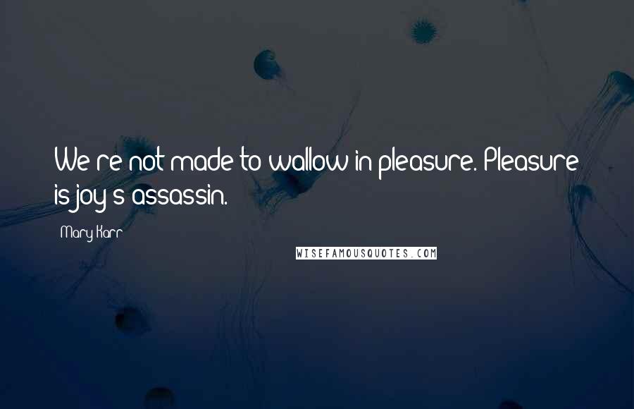 Mary Karr Quotes: We're not made to wallow in pleasure. Pleasure is joy's assassin.