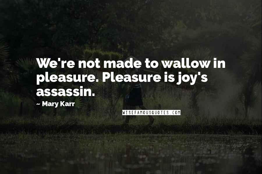 Mary Karr Quotes: We're not made to wallow in pleasure. Pleasure is joy's assassin.