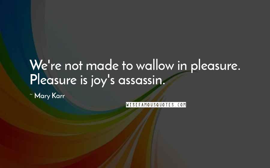 Mary Karr Quotes: We're not made to wallow in pleasure. Pleasure is joy's assassin.