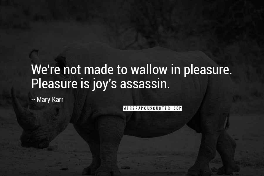 Mary Karr Quotes: We're not made to wallow in pleasure. Pleasure is joy's assassin.