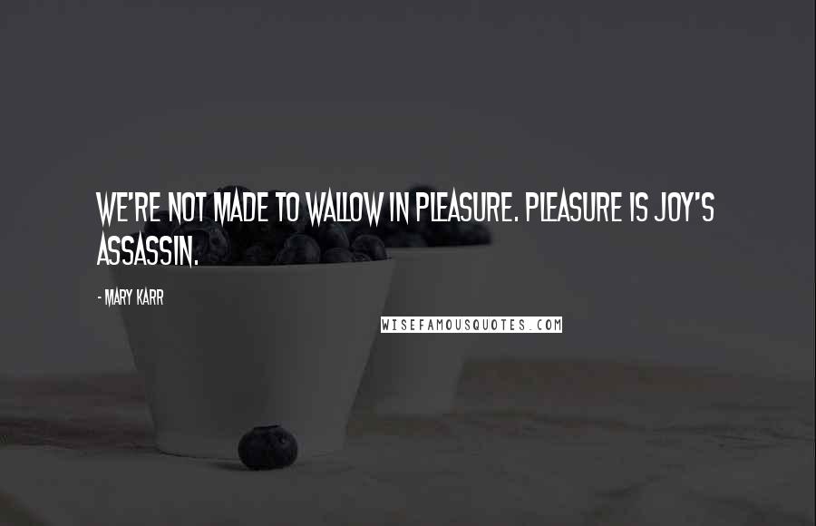 Mary Karr Quotes: We're not made to wallow in pleasure. Pleasure is joy's assassin.