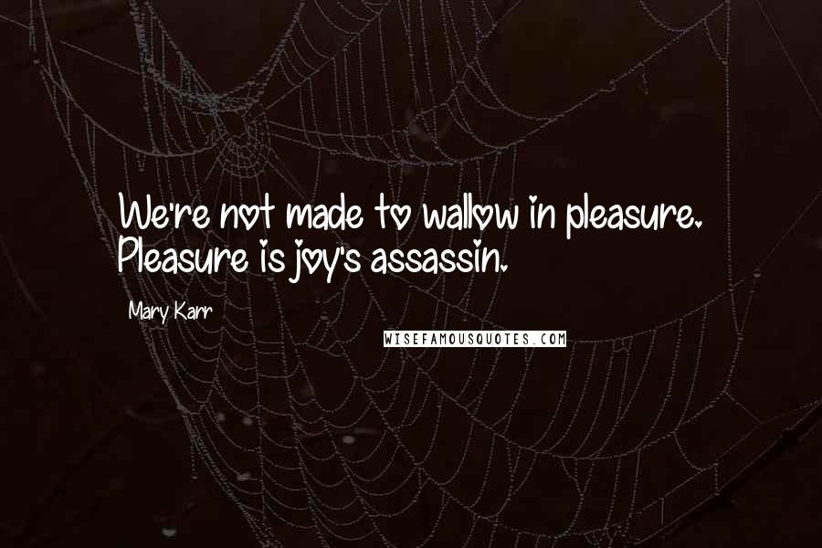 Mary Karr Quotes: We're not made to wallow in pleasure. Pleasure is joy's assassin.