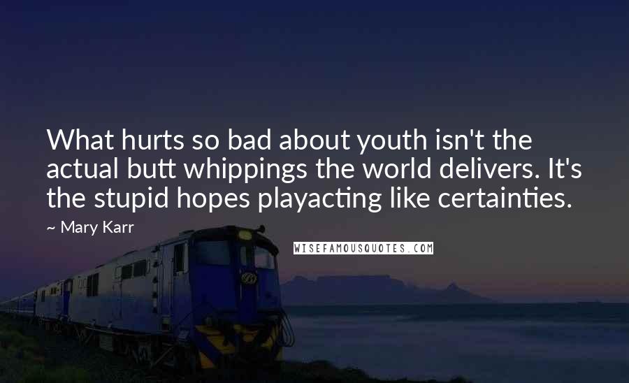 Mary Karr Quotes: What hurts so bad about youth isn't the actual butt whippings the world delivers. It's the stupid hopes playacting like certainties.