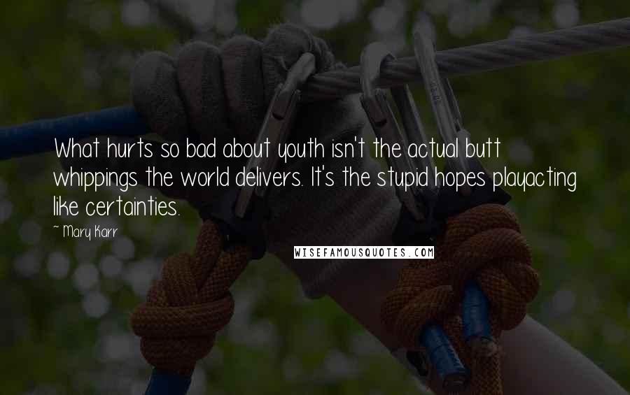 Mary Karr Quotes: What hurts so bad about youth isn't the actual butt whippings the world delivers. It's the stupid hopes playacting like certainties.