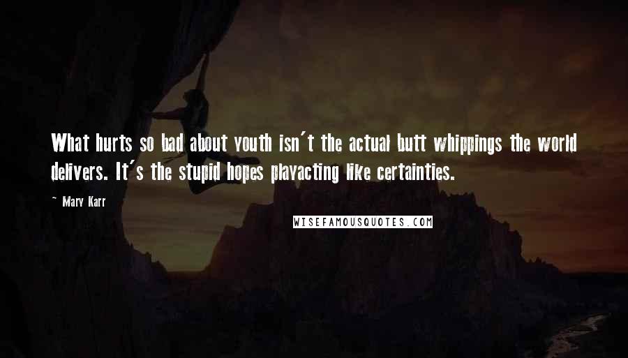 Mary Karr Quotes: What hurts so bad about youth isn't the actual butt whippings the world delivers. It's the stupid hopes playacting like certainties.