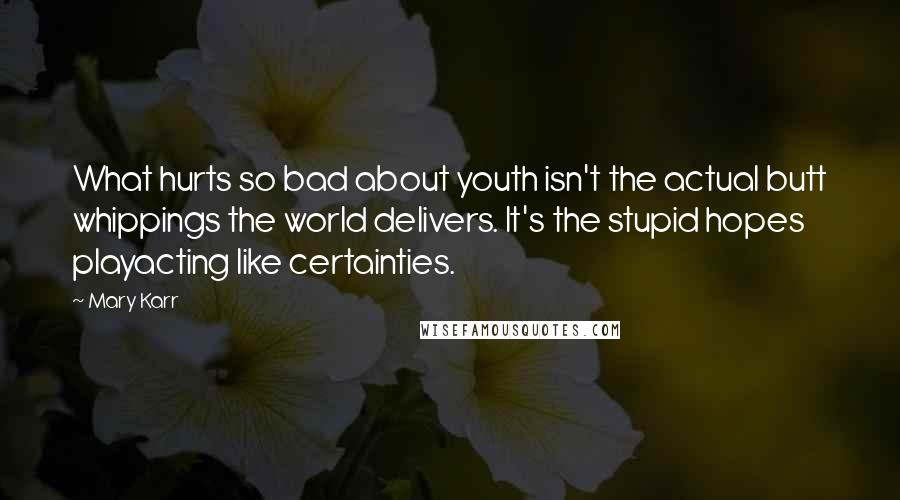 Mary Karr Quotes: What hurts so bad about youth isn't the actual butt whippings the world delivers. It's the stupid hopes playacting like certainties.