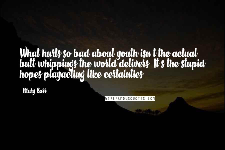 Mary Karr Quotes: What hurts so bad about youth isn't the actual butt whippings the world delivers. It's the stupid hopes playacting like certainties.