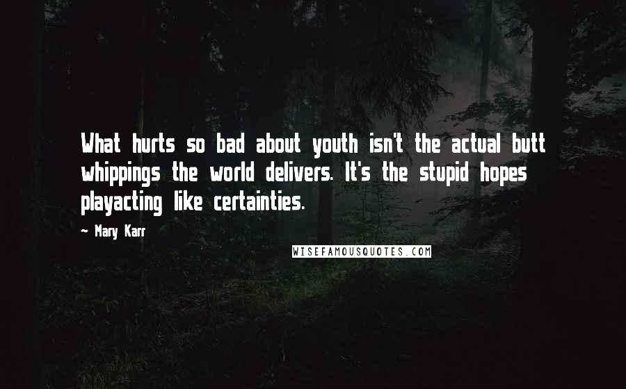 Mary Karr Quotes: What hurts so bad about youth isn't the actual butt whippings the world delivers. It's the stupid hopes playacting like certainties.