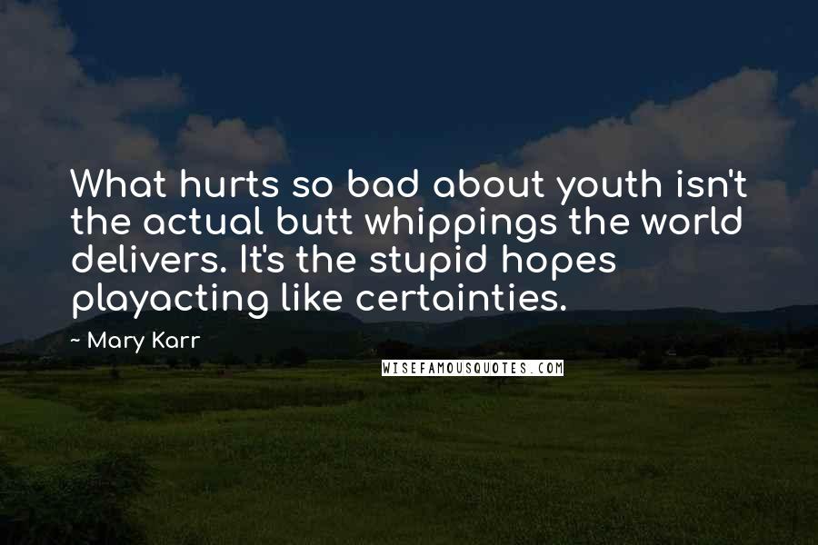 Mary Karr Quotes: What hurts so bad about youth isn't the actual butt whippings the world delivers. It's the stupid hopes playacting like certainties.
