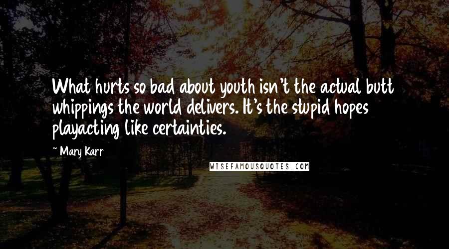 Mary Karr Quotes: What hurts so bad about youth isn't the actual butt whippings the world delivers. It's the stupid hopes playacting like certainties.