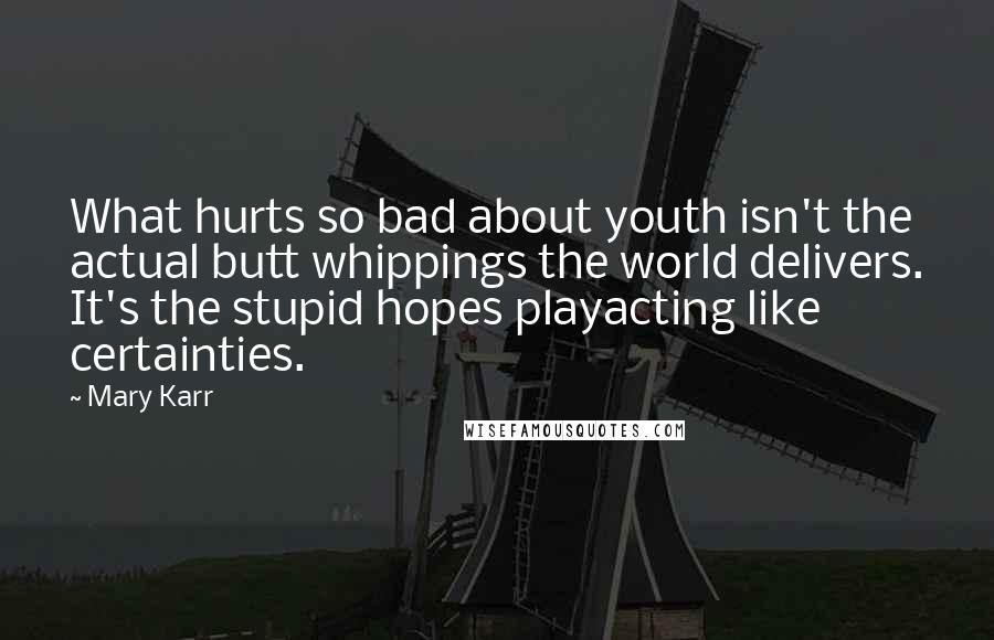 Mary Karr Quotes: What hurts so bad about youth isn't the actual butt whippings the world delivers. It's the stupid hopes playacting like certainties.