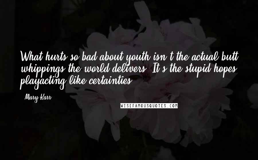 Mary Karr Quotes: What hurts so bad about youth isn't the actual butt whippings the world delivers. It's the stupid hopes playacting like certainties.