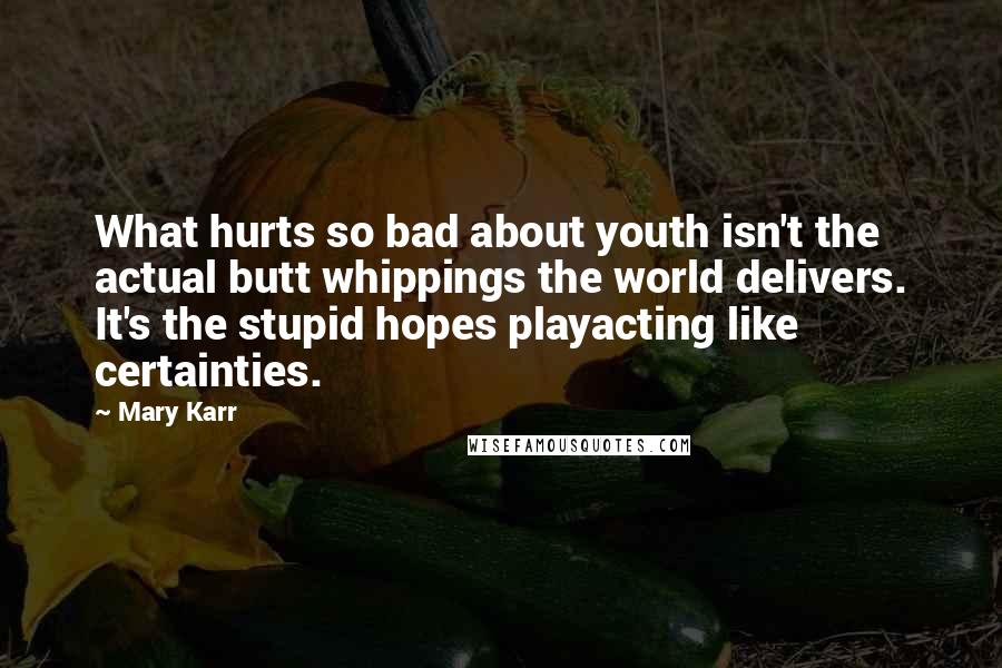 Mary Karr Quotes: What hurts so bad about youth isn't the actual butt whippings the world delivers. It's the stupid hopes playacting like certainties.