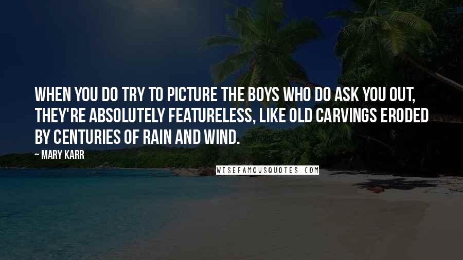 Mary Karr Quotes: When you do try to picture the boys who do ask you out, they're absolutely featureless, like old carvings eroded by centuries of rain and wind.