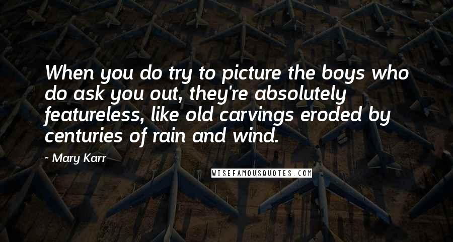 Mary Karr Quotes: When you do try to picture the boys who do ask you out, they're absolutely featureless, like old carvings eroded by centuries of rain and wind.