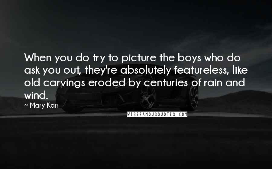 Mary Karr Quotes: When you do try to picture the boys who do ask you out, they're absolutely featureless, like old carvings eroded by centuries of rain and wind.