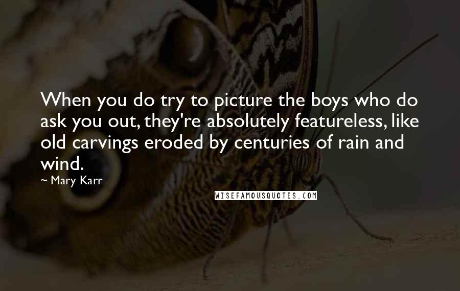 Mary Karr Quotes: When you do try to picture the boys who do ask you out, they're absolutely featureless, like old carvings eroded by centuries of rain and wind.