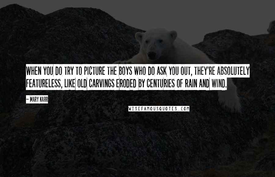 Mary Karr Quotes: When you do try to picture the boys who do ask you out, they're absolutely featureless, like old carvings eroded by centuries of rain and wind.