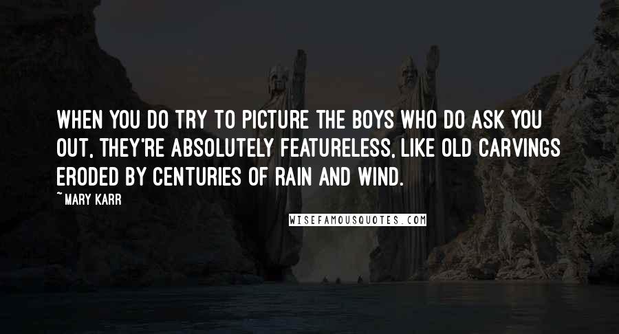 Mary Karr Quotes: When you do try to picture the boys who do ask you out, they're absolutely featureless, like old carvings eroded by centuries of rain and wind.