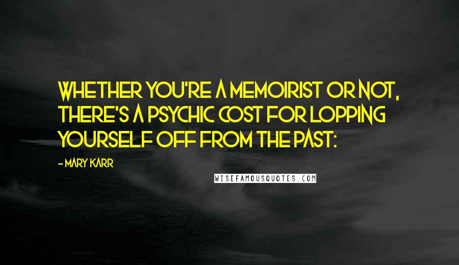 Mary Karr Quotes: Whether you're a memoirist or not, there's a psychic cost for lopping yourself off from the past: