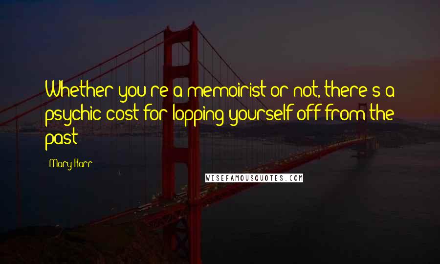 Mary Karr Quotes: Whether you're a memoirist or not, there's a psychic cost for lopping yourself off from the past: