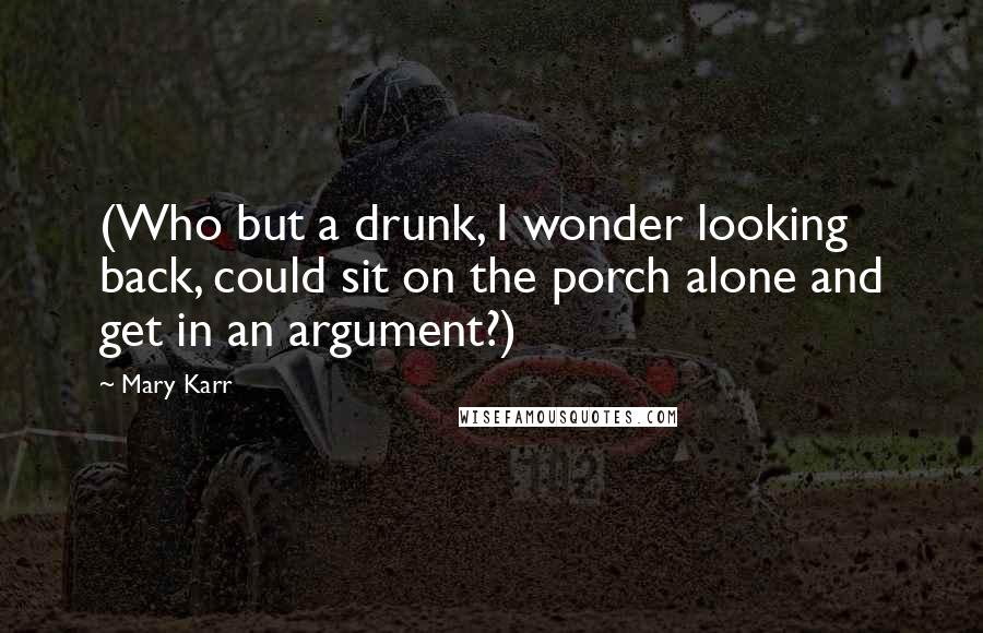 Mary Karr Quotes: (Who but a drunk, I wonder looking back, could sit on the porch alone and get in an argument?)